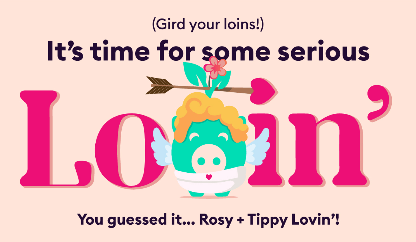 (Gird your loins!) It's time for some serious Loving' You guessed it... Rosy + Tippy Lovin'!